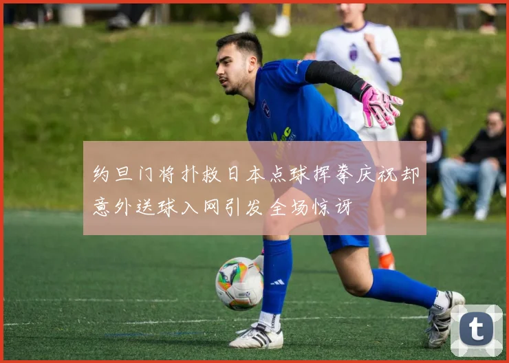 约旦门将扑救日本点球挥拳庆祝却意外送球入网引发全场惊讶