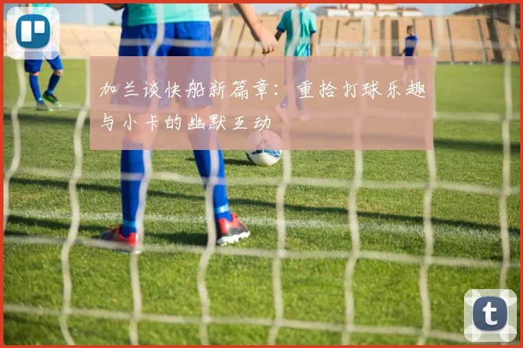 加兰谈快船新篇章：重拾打球乐趣与小卡的幽默互动