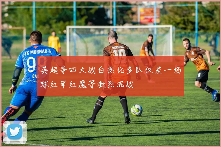 英超争四大战白热化多队仅差一场球红军红魔等激烈混战