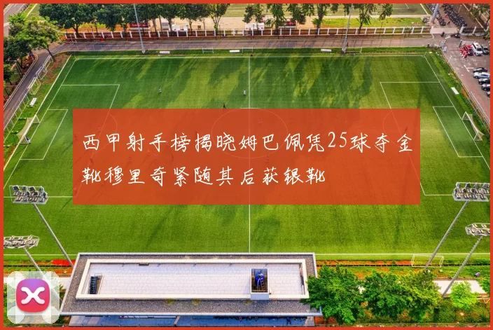 西甲射手榜揭晓姆巴佩凭25球夺金靴穆里奇紧随其后获银靴