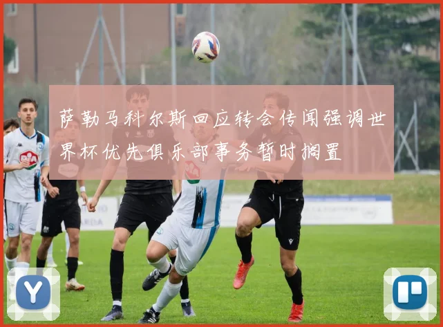 萨勒马科尔斯回应转会传闻强调世界杯优先俱乐部事务暂时搁置
