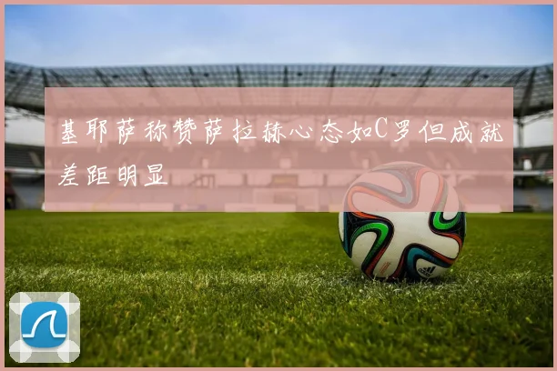 基耶萨称赞萨拉赫心态如C罗但成就差距明显