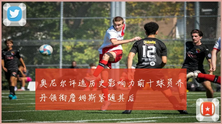奥尼尔评选历史影响力前十球员乔丹领衔詹姆斯紧随其后