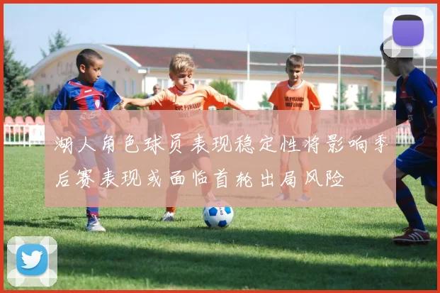 湖人角色球员表现稳定性将影响季后赛表现或面临首轮出局风险