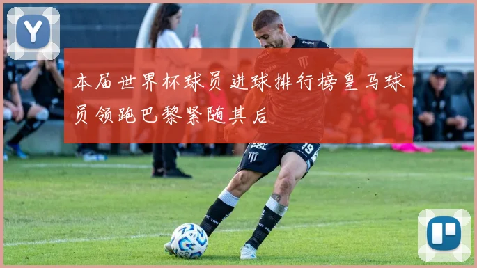 本届世界杯球员进球排行榜皇马球员领跑巴黎紧随其后