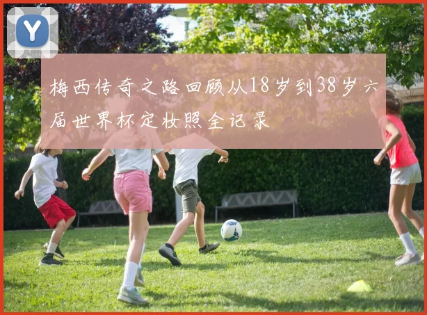 梅西传奇之路回顾从18岁到38岁六届世界杯定妆照全记录