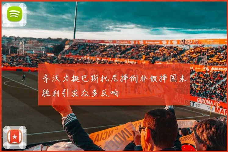 齐沃力挺巴斯托尼摔倒非假摔国米胜利引发众多反响