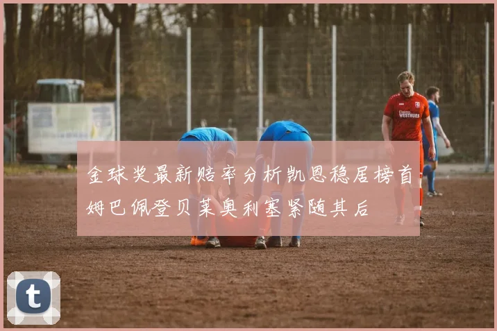 金球奖最新赔率分析凯恩稳居榜首姆巴佩登贝莱奥利塞紧随其后