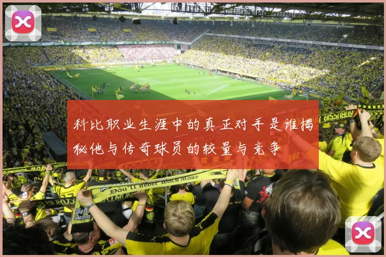 科比职业生涯中的真正对手是谁揭秘他与传奇球员的较量与竞争