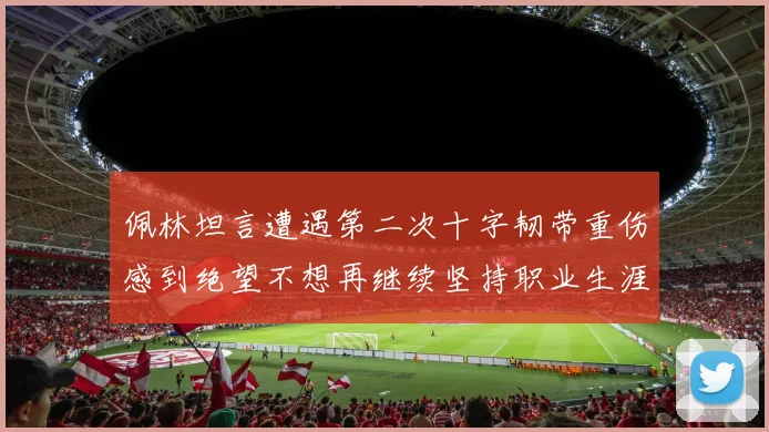 佩林坦言遭遇第二次十字韧带重伤感到绝望不想再继续坚持职业生涯