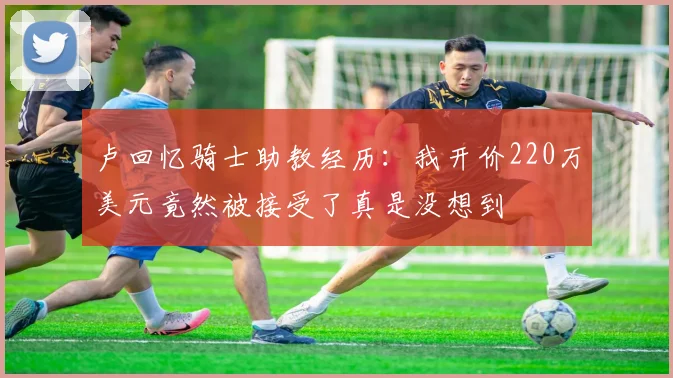 卢回忆骑士助教经历：我开价220万美元竟然被接受了真是没想到