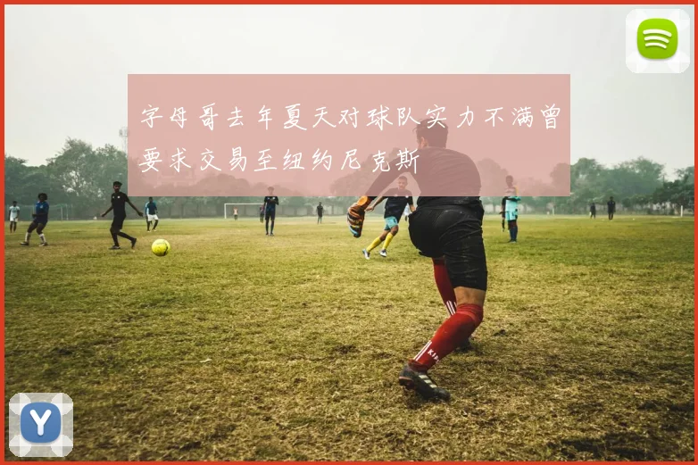 字母哥去年夏天对球队实力不满曾要求交易至纽约尼克斯