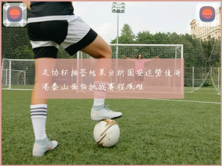足协杯抽签结果分析国安运势佳海港泰山面临挑战赛程艰难