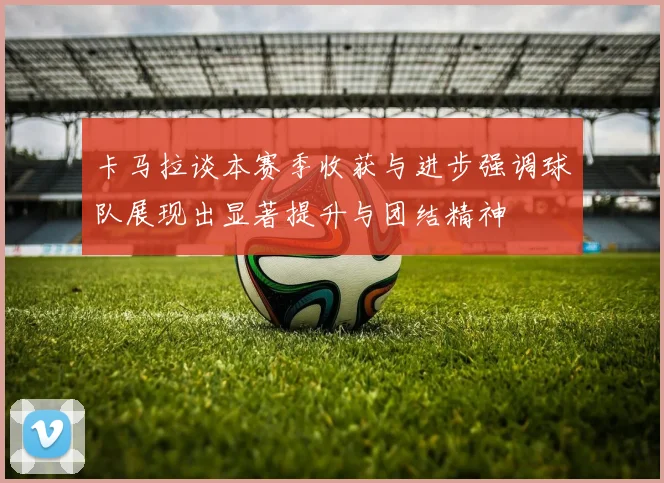 卡马拉谈本赛季收获与进步强调球队展现出显著提升与团结精神