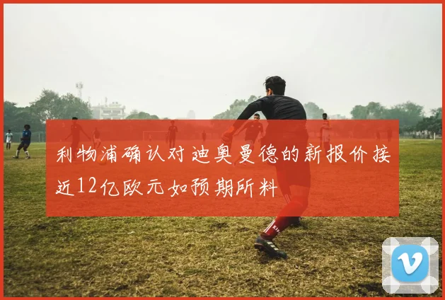 利物浦确认对迪奥曼德的新报价接近12亿欧元如预期所料