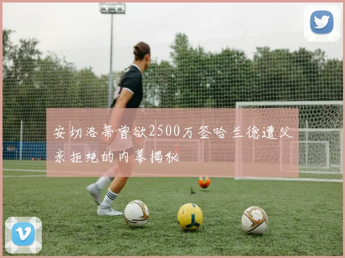 安切洛蒂曾欲2500万签哈兰德遭父亲拒绝的内幕揭秘