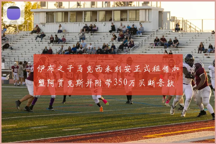 伊布之子马克西米利安正式租借加盟阿贾克斯并附带350万买断条款