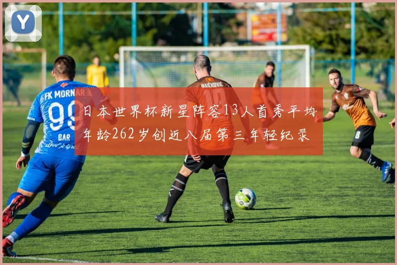 日本世界杯新星阵容13人首秀平均年龄262岁创近八届第三年轻纪录