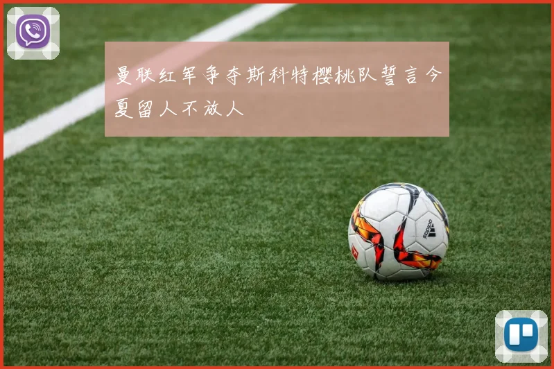 曼联红军争夺斯科特樱桃队誓言今夏留人不放人