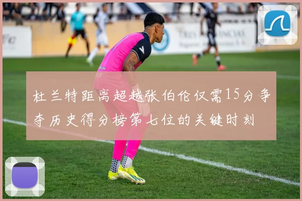 杜兰特距离超越张伯伦仅需15分争夺历史得分榜第七位的关键时刻